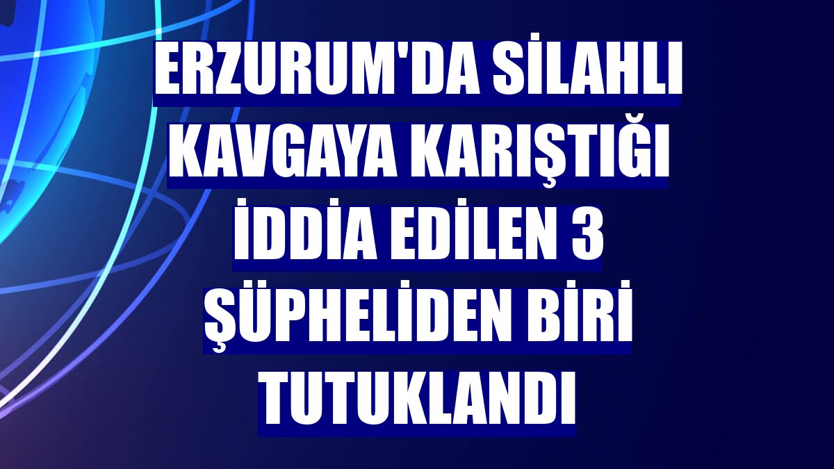 Erzurum'da silahlı kavgaya karıştığı iddia edilen 3 şüpheliden biri tutuklandı