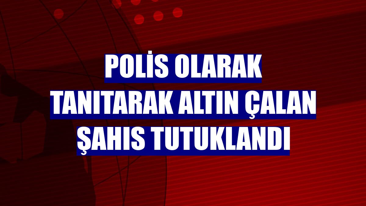 Polis olarak tanıtarak altın çalan şahıs tutuklandı