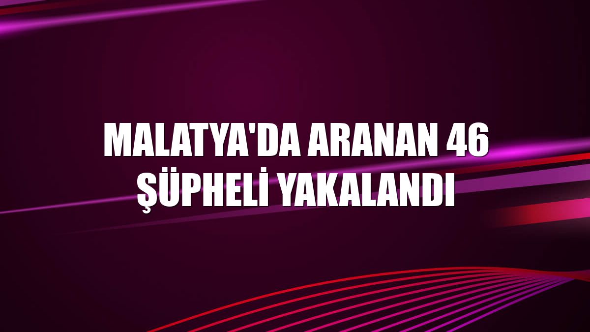 Malatya'da aranan 46 şüpheli yakalandı