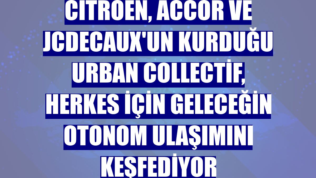 Citroen, Accor ve JCDecaux'un kurduğu Urban Collectif, herkes için geleceğin otonom ulaşımını keşfediyor