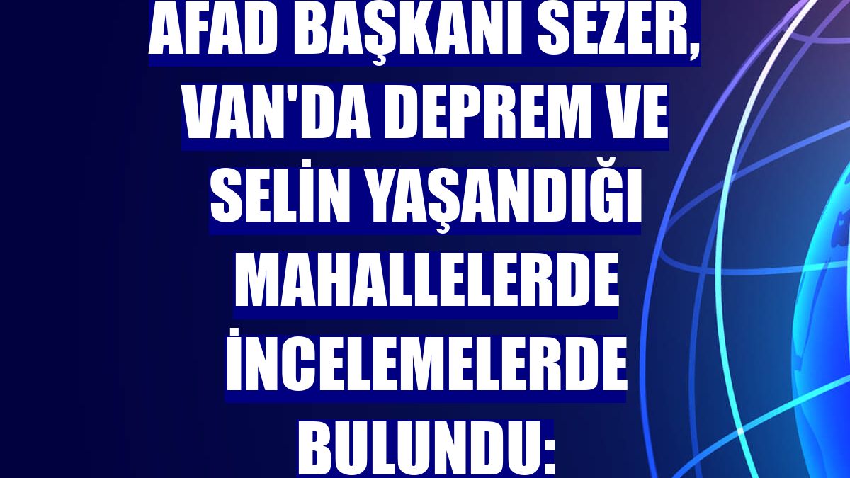 AFAD Başkanı Sezer, Van'da deprem ve selin yaşandığı mahallelerde incelemelerde bulundu: