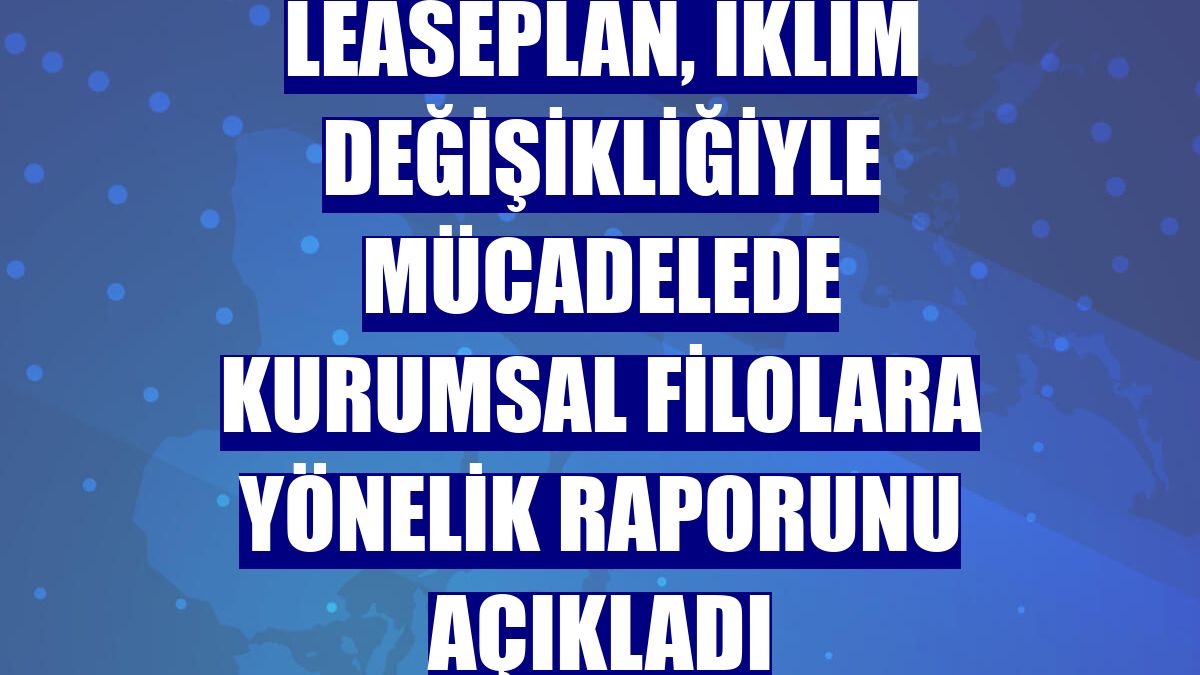LeasePlan, iklim değişikliğiyle mücadelede kurumsal filolara yönelik raporunu açıkladı