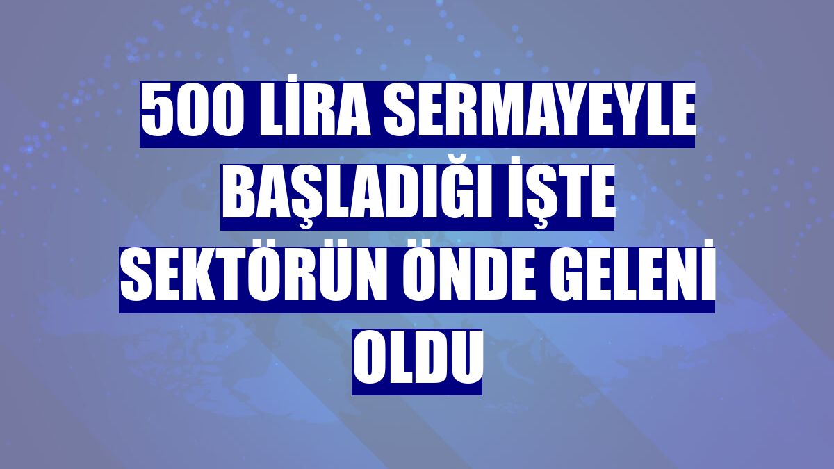 500 lira sermayeyle başladığı işte sektörün önde geleni oldu