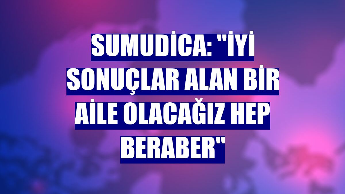 Sumudica: "İyi sonuçlar alan bir aile olacağız hep beraber"