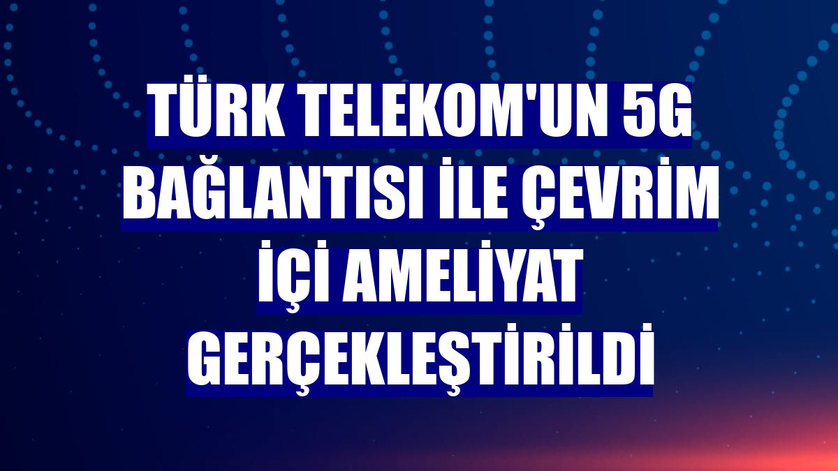 Türk Telekom'un 5G bağlantısı ile çevrim içi ameliyat gerçekleştirildi