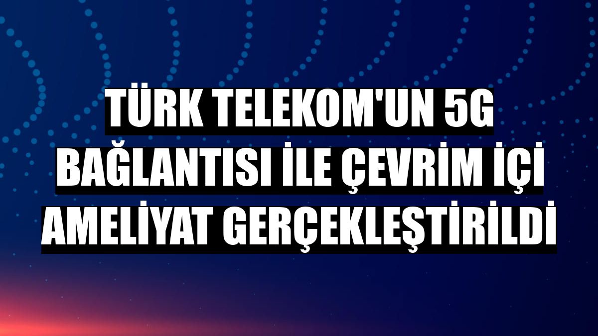 Türk Telekom'un 5G bağlantısı ile çevrim içi ameliyat gerçekleştirildi