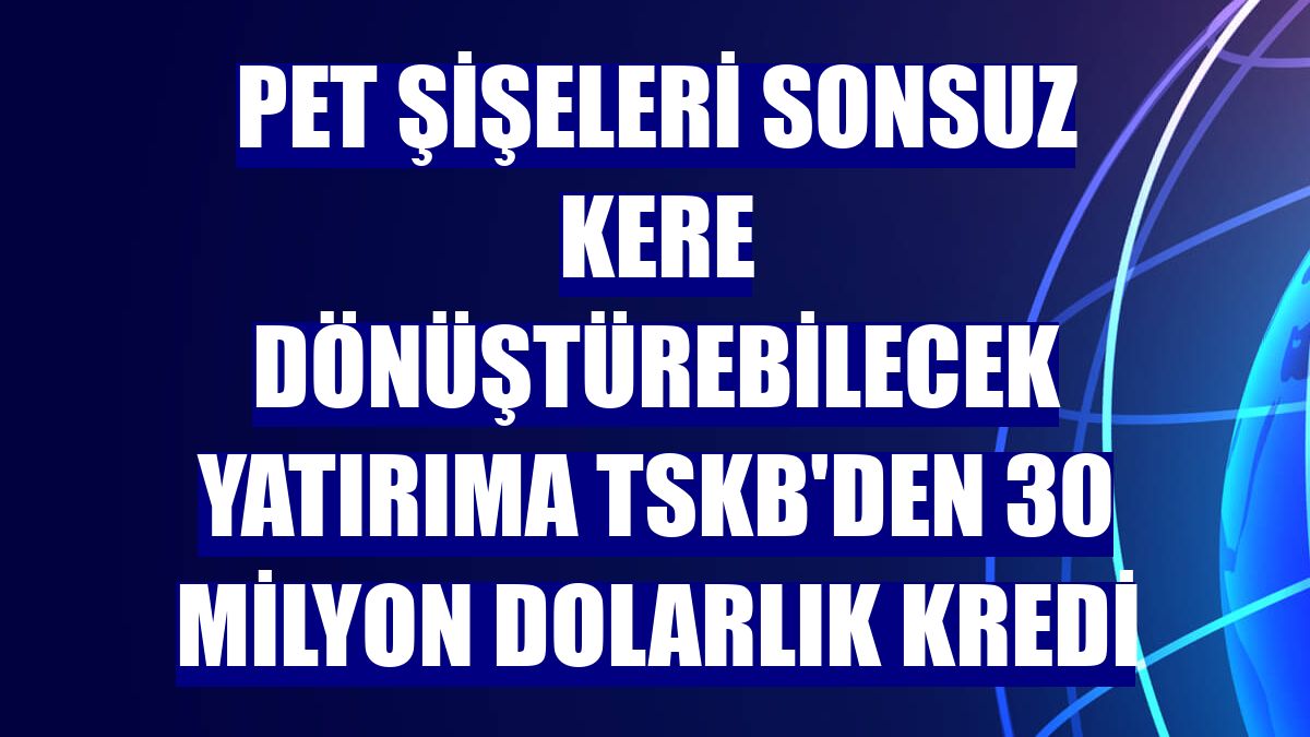 Pet şişeleri sonsuz kere dönüştürebilecek yatırıma TSKB'den 30 milyon dolarlık kredi