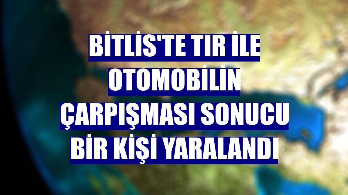 Bitlis'te tır ile otomobilin çarpışması sonucu bir kişi yaralandı