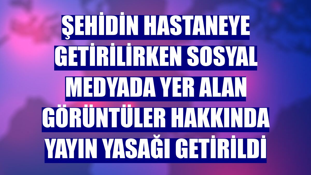 Şehidin hastaneye getirilirken sosyal medyada yer alan görüntüler hakkında yayın yasağı getirildi