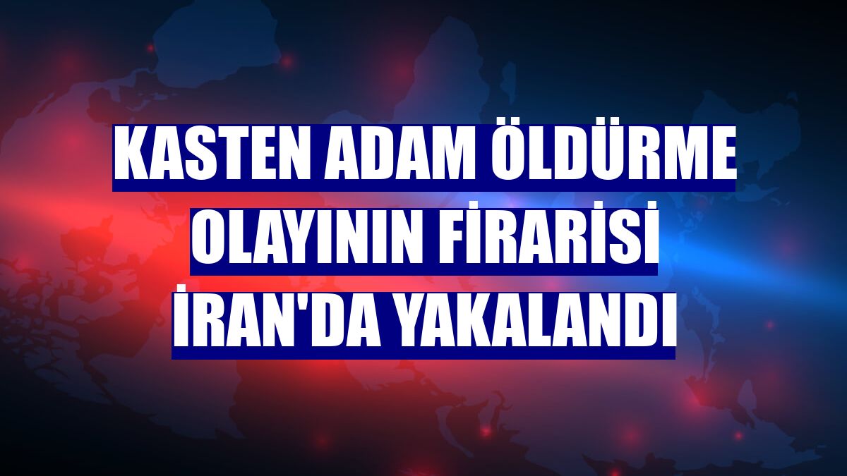 Kasten adam öldürme olayının firarisi İran'da yakalandı