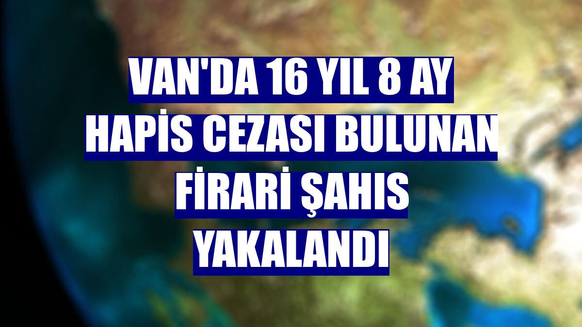 Van'da 16 yıl 8 ay hapis cezası bulunan firari şahıs yakalandı