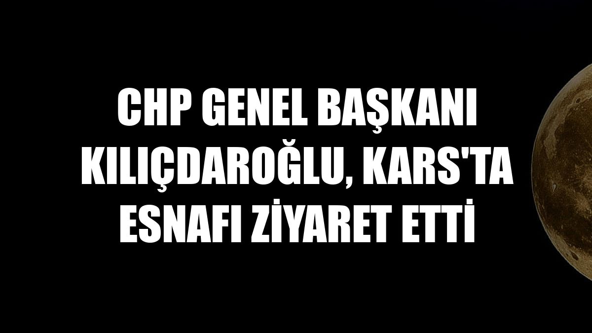 CHP Genel Başkanı Kılıçdaroğlu, Kars'ta esnafı ziyaret etti