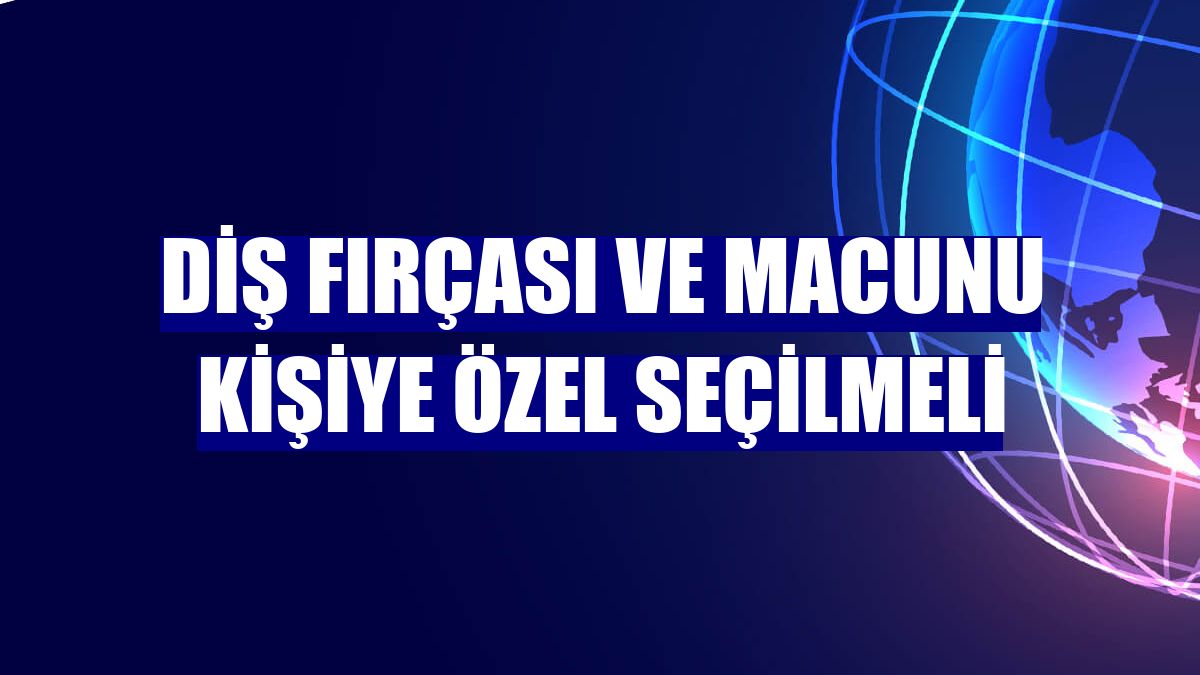 Diş fırçası ve macunu kişiye özel seçilmeli