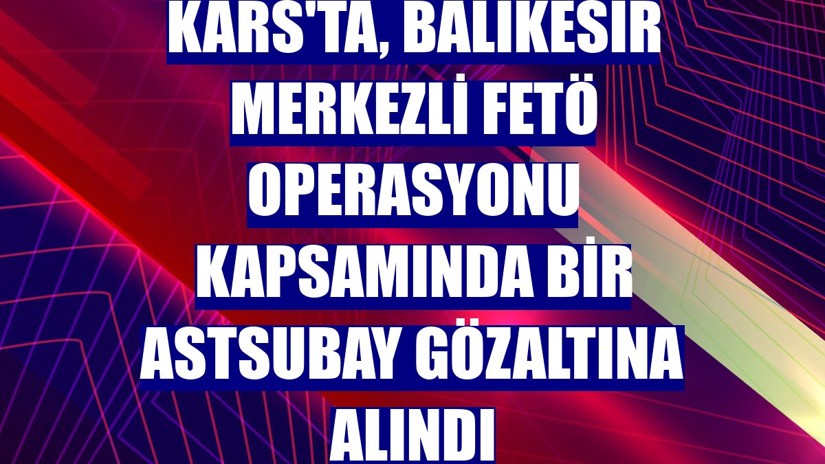 Kars'ta, Balıkesir merkezli FETÖ operasyonu kapsamında bir astsubay gözaltına alındı