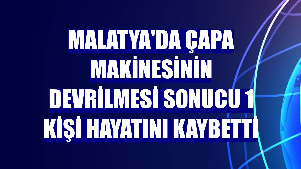 Malatya'da çapa makinesinin devrilmesi sonucu 1 kişi hayatını kaybetti