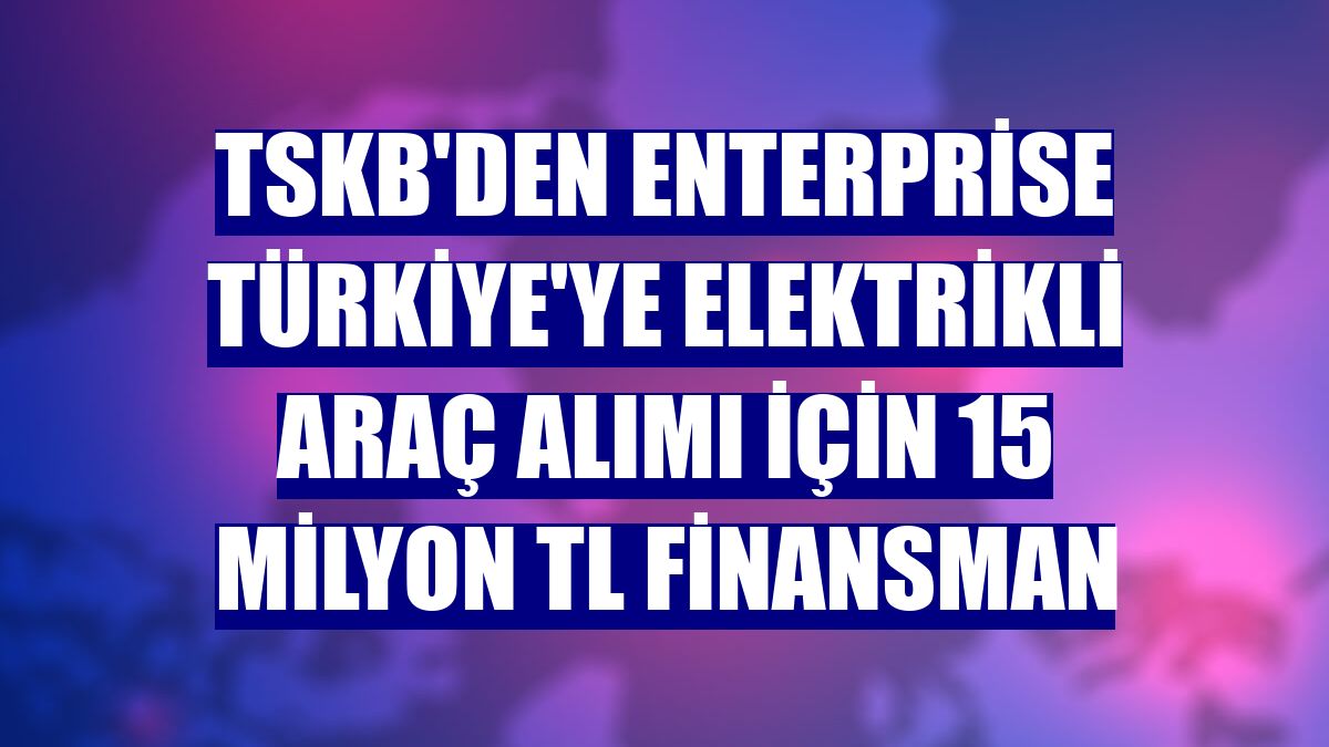 TSKB'den Enterprise Türkiye'ye elektrikli araç alımı için 15 milyon TL finansman