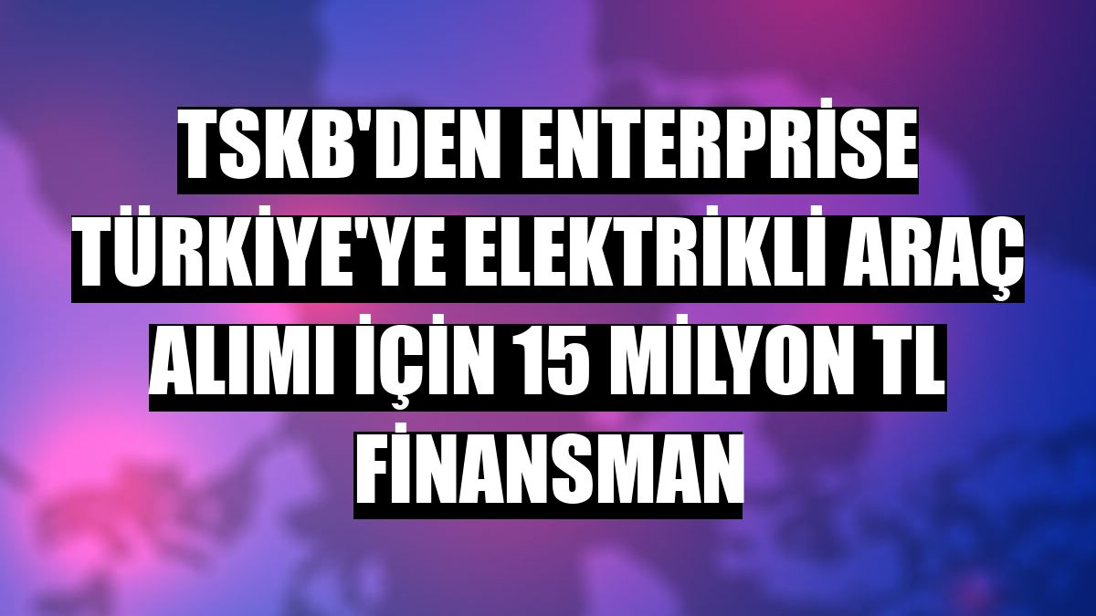 TSKB'den Enterprise Türkiye'ye elektrikli araç alımı için 15 milyon TL finansman