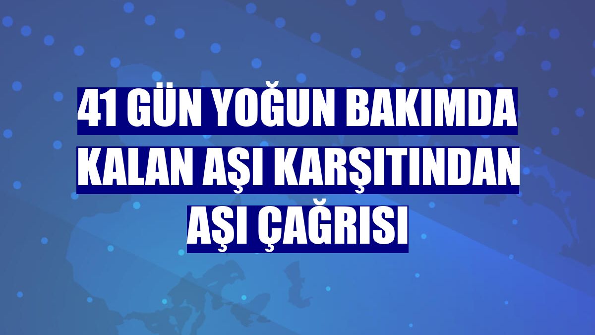 41 gün yoğun bakımda kalan aşı karşıtından aşı çağrısı
