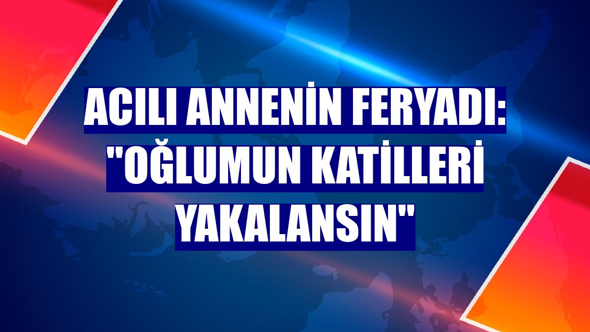 Acılı annenin feryadı: "Oğlumun katilleri yakalansın"
