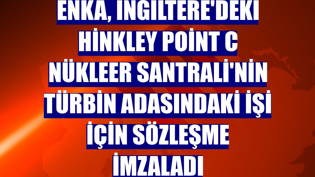 ENKA, İngiltere'deki Hinkley Point C Nükleer Santrali'nin türbin adasındaki işi için sözleşme imzaladı