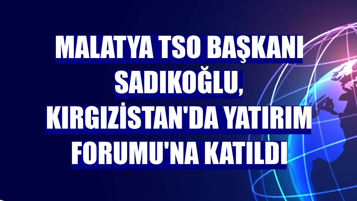 Malatya TSO Başkanı Sadıkoğlu, Kırgızistan'da Yatırım Forumu'na katıldı