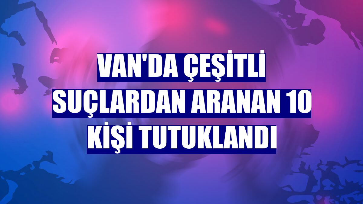 Van'da çeşitli suçlardan aranan 10 kişi tutuklandı