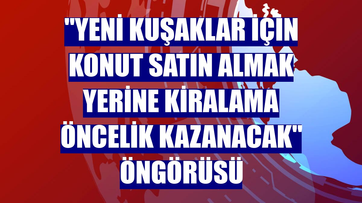 "Yeni kuşaklar için konut satın almak yerine kiralama öncelik kazanacak" öngörüsü