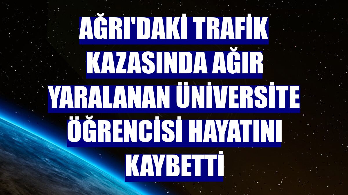 Ağrı'daki trafik kazasında ağır yaralanan üniversite öğrencisi hayatını kaybetti
