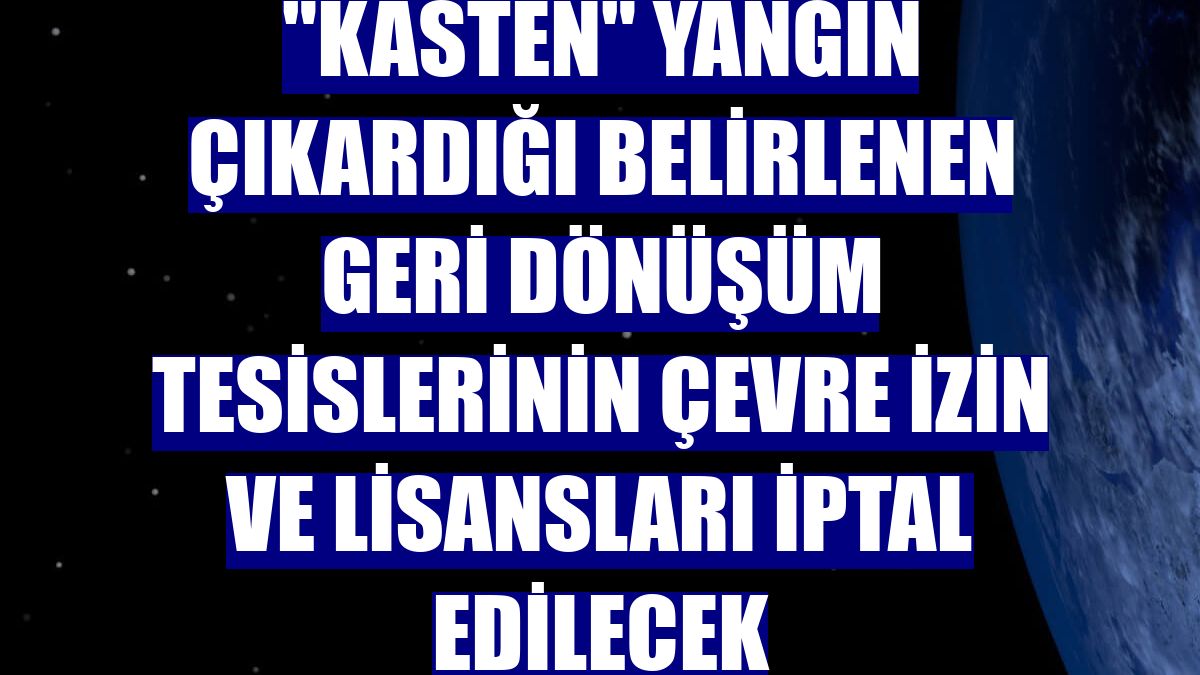 "Kasten" yangın çıkardığı belirlenen geri dönüşüm tesislerinin çevre izin ve lisansları iptal edilecek
