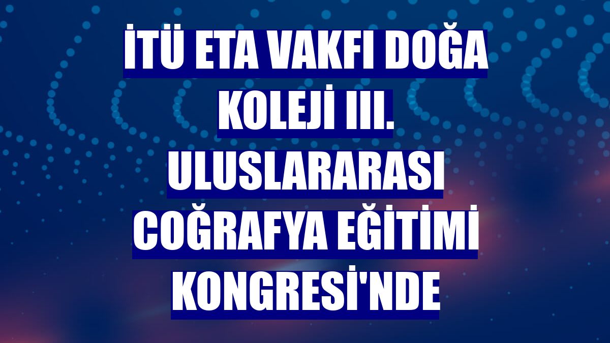 İTÜ ETA Vakfı Doğa Koleji III. Uluslararası Coğrafya Eğitimi Kongresi'nde