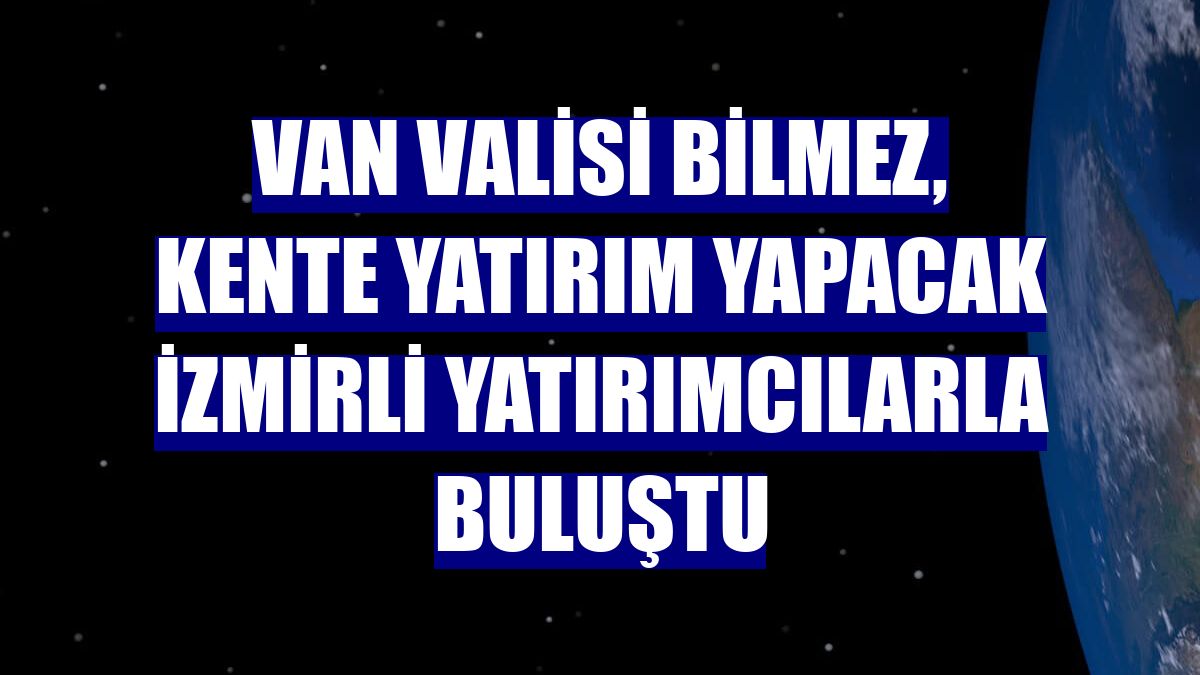 Van Valisi Bilmez, kente yatırım yapacak İzmirli yatırımcılarla buluştu