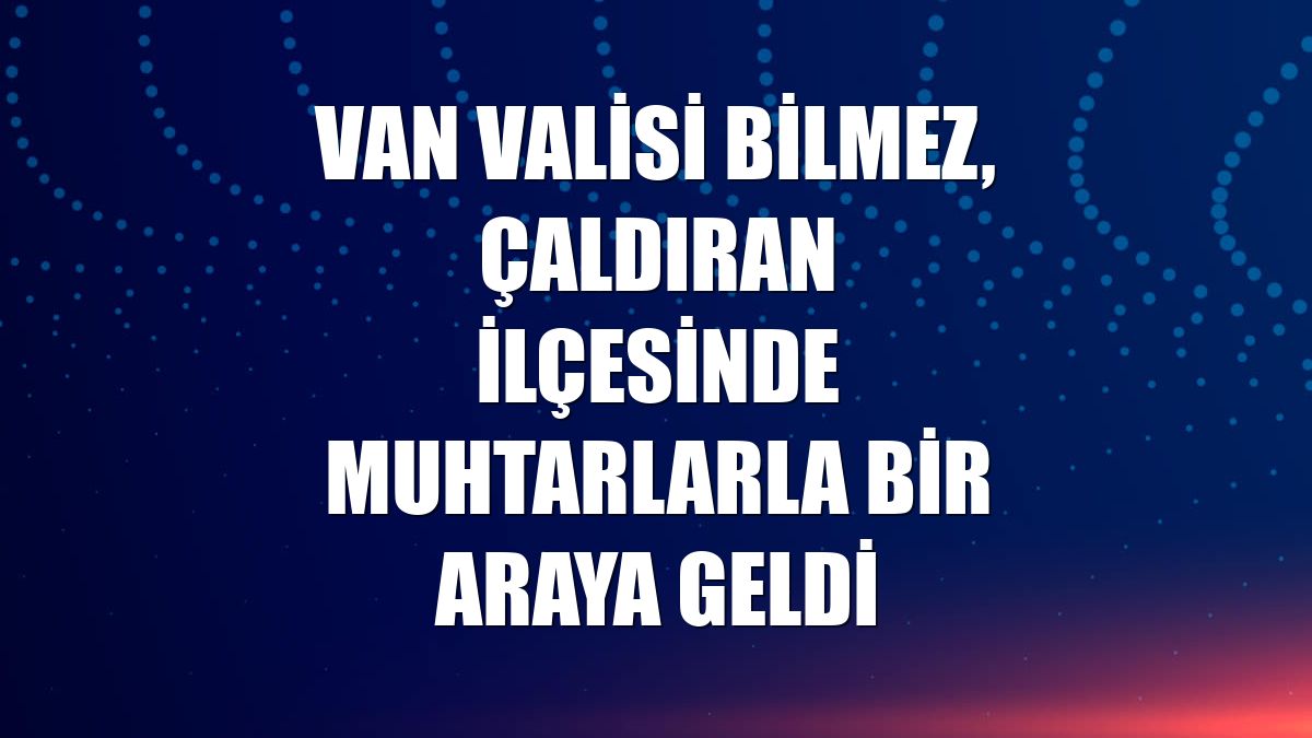 Van Valisi Bilmez, Çaldıran ilçesinde muhtarlarla bir araya geldi