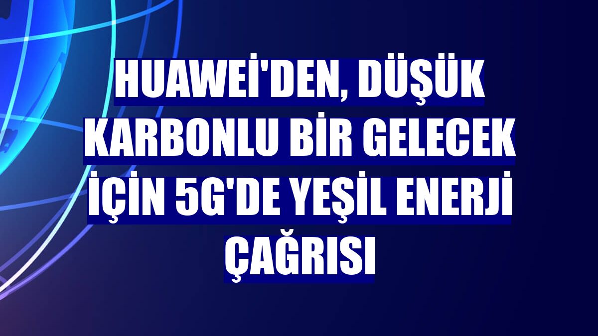 Huawei'den, düşük karbonlu bir gelecek için 5G'de yeşil enerji çağrısı