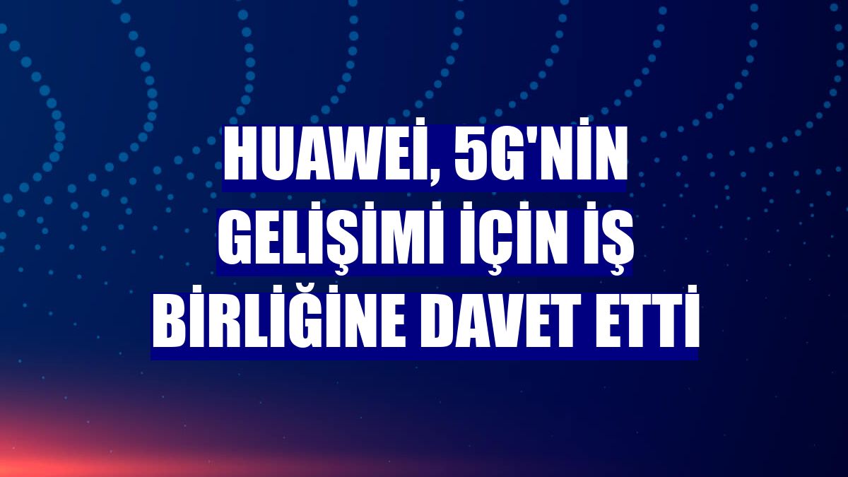Huawei, 5G'nin gelişimi için iş birliğine davet etti