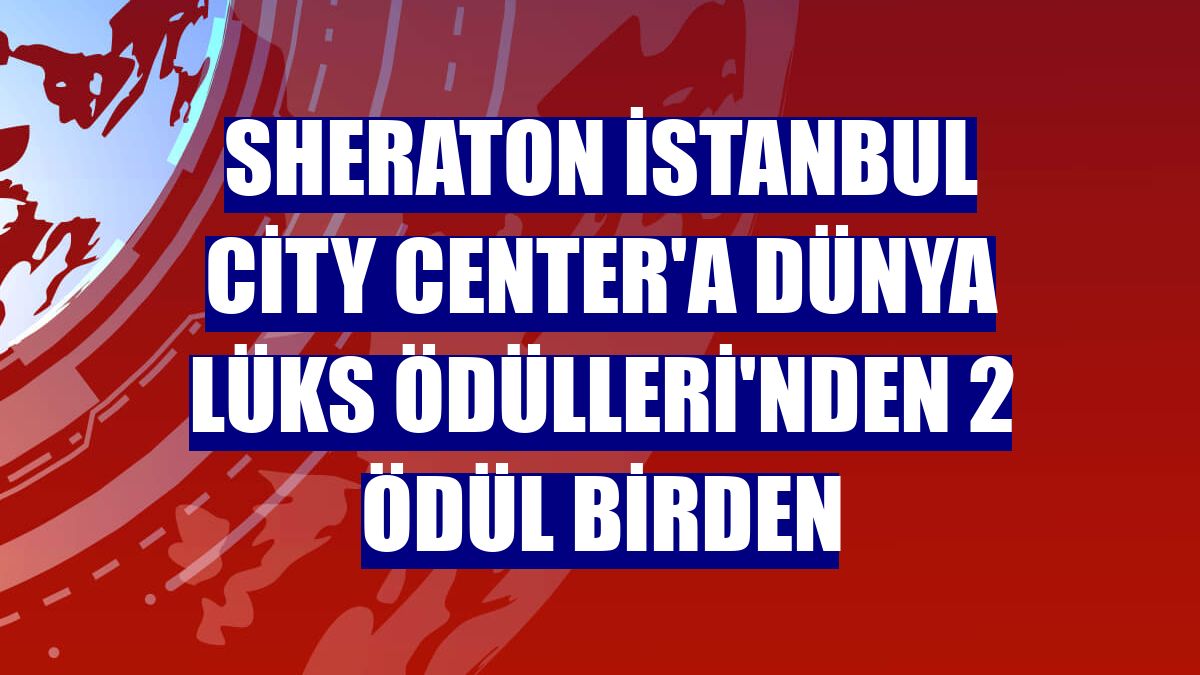 Sheraton İstanbul City Center'a Dünya lüks Ödülleri'nden 2 ödül birden