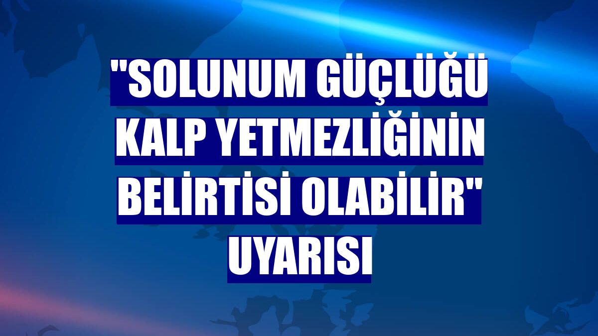 "Solunum güçlüğü kalp yetmezliğinin belirtisi olabilir" uyarısı