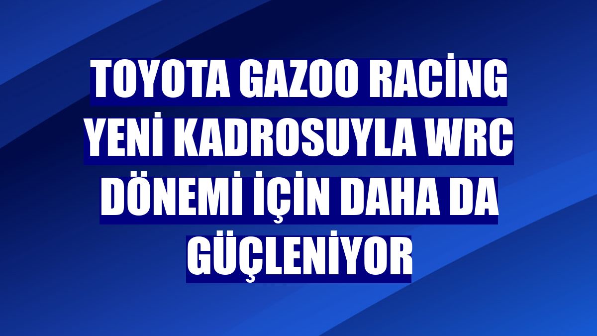 Toyota Gazoo Racing yeni kadrosuyla WRC Dönemi için daha da güçleniyor