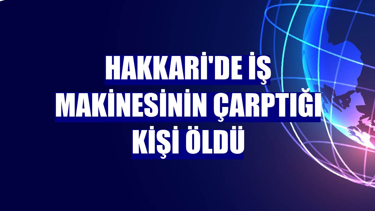 Hakkari'de iş makinesinin çarptığı kişi öldü
