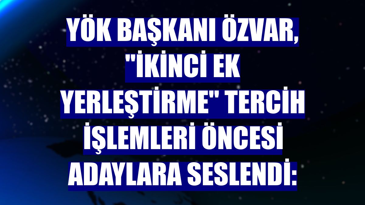 YÖK Başkanı Özvar, "ikinci ek yerleştirme" tercih işlemleri öncesi adaylara seslendi: