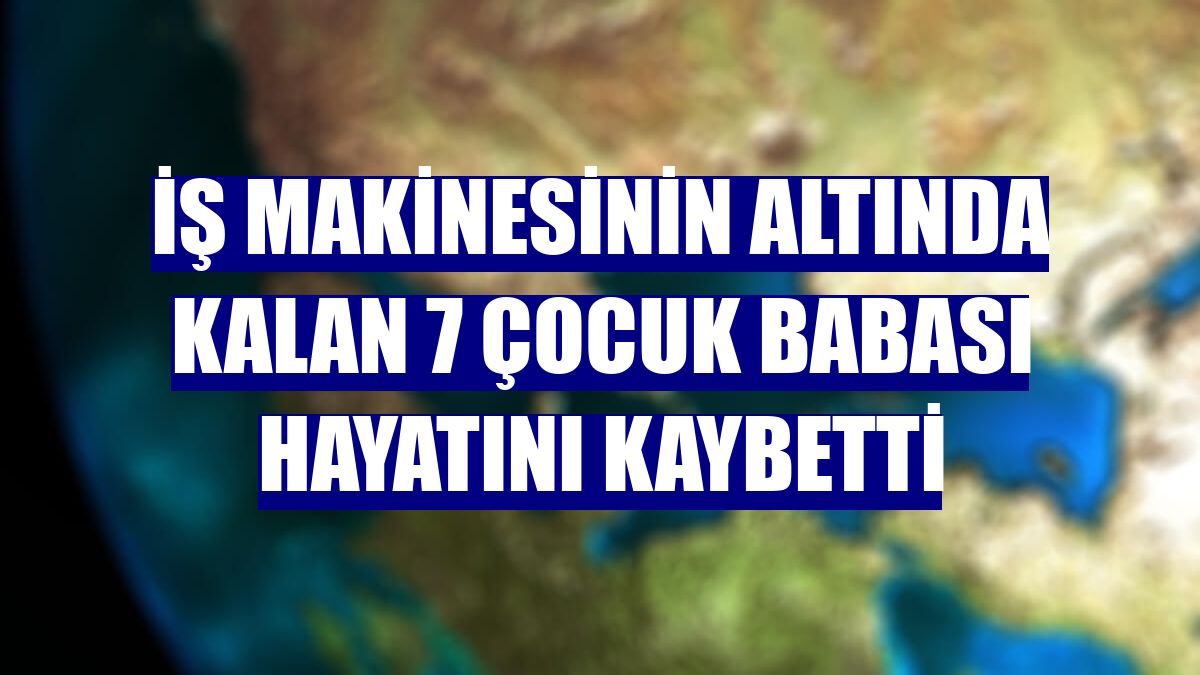 İş makinesinin altında kalan 7 çocuk babası hayatını kaybetti