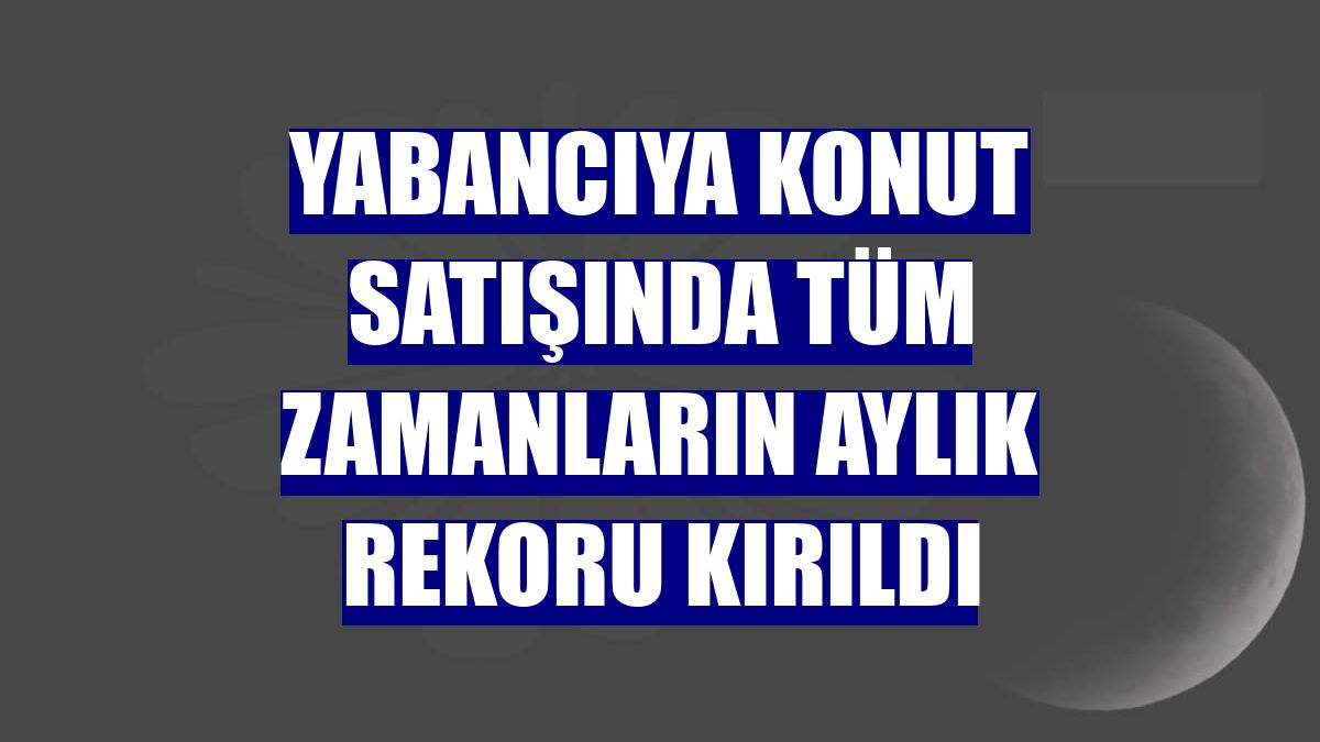 Yabancıya konut satışında tüm zamanların aylık rekoru kırıldı