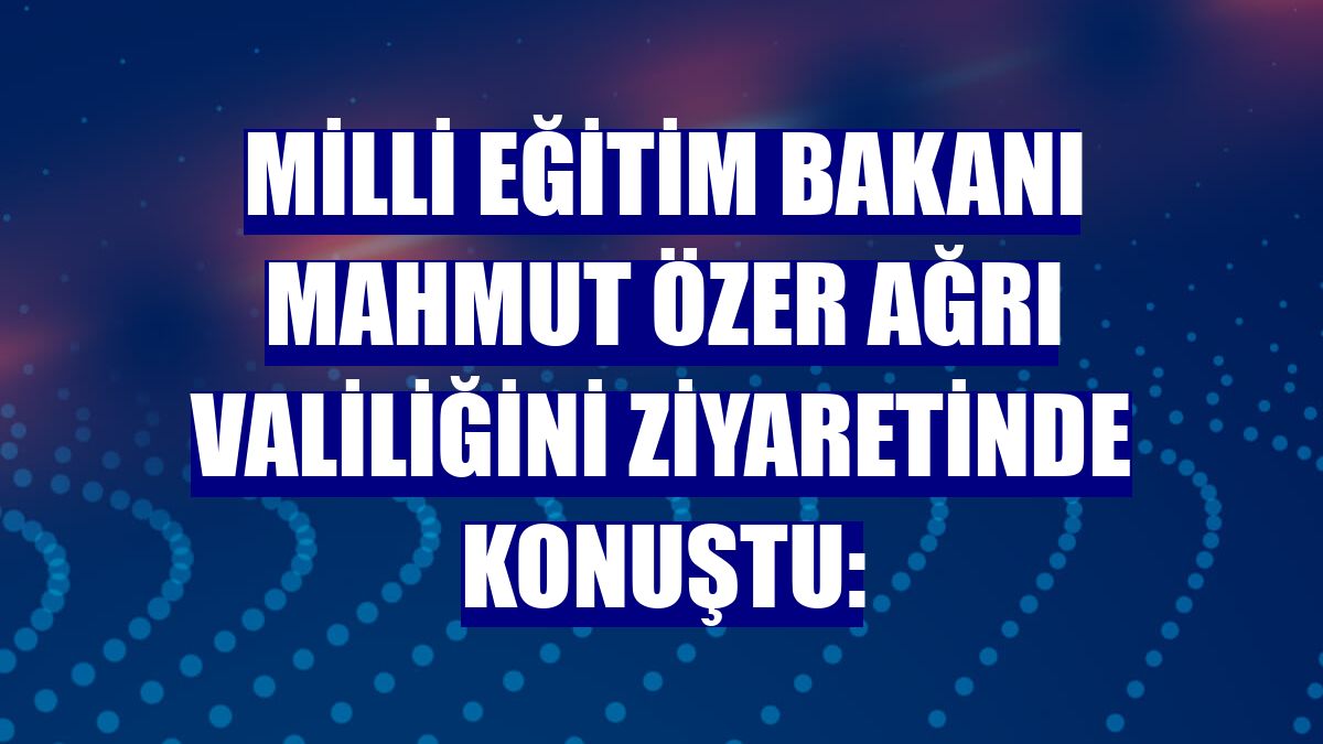 Milli Eğitim Bakanı Mahmut Özer Ağrı Valiliğini ziyaretinde konuştu: