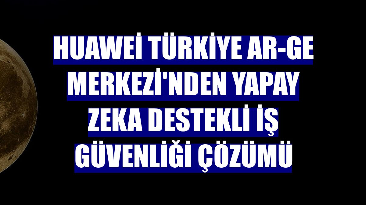 Huawei Türkiye Ar-Ge Merkezi'nden yapay zeka destekli iş güvenliği çözümü