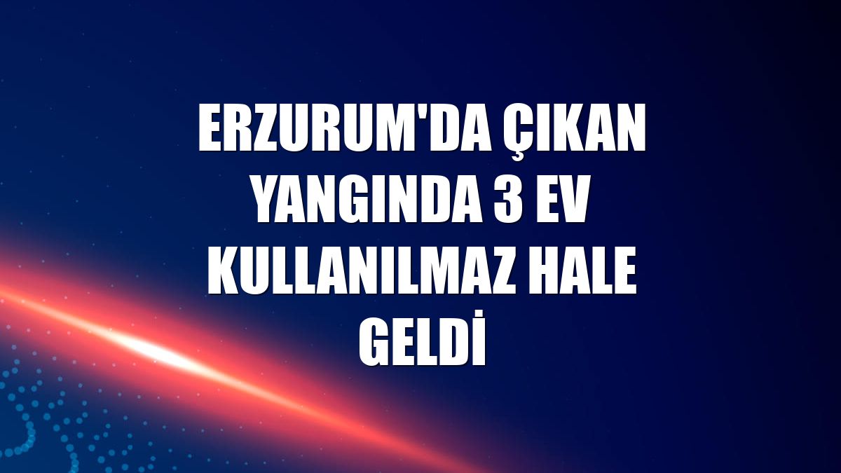 Erzurum'da çıkan yangında 3 ev kullanılmaz hale geldi
