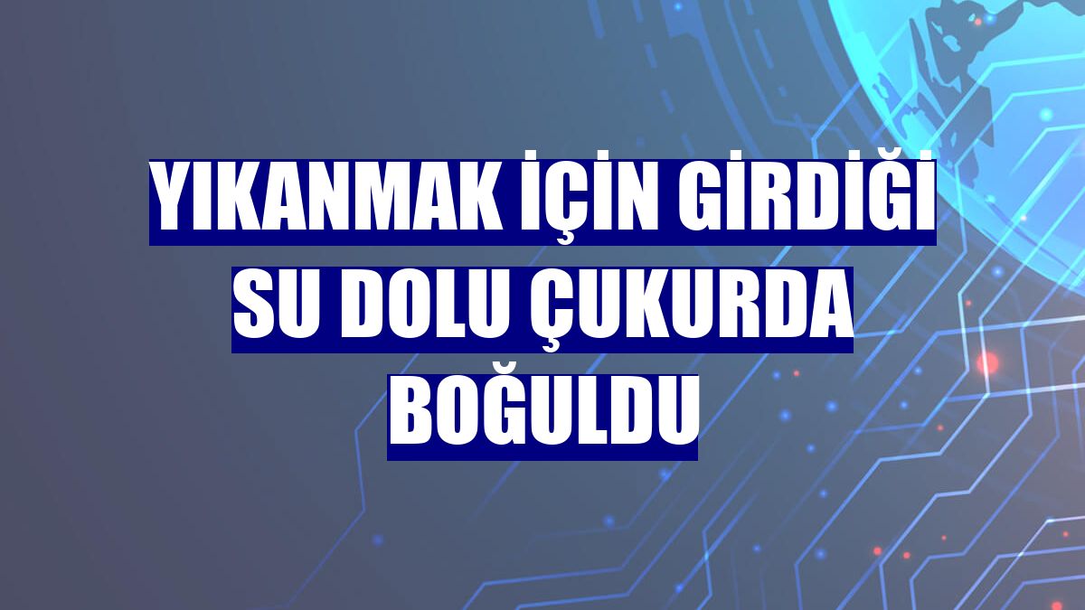 Yıkanmak için girdiği su dolu çukurda boğuldu