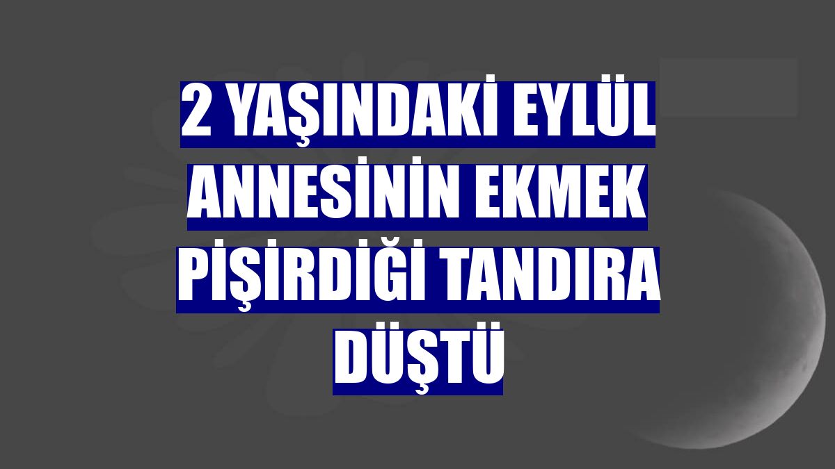 2 yaşındaki Eylül annesinin ekmek pişirdiği tandıra düştü