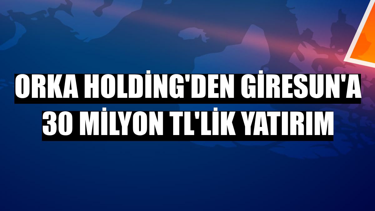 Orka Holding'den Giresun'a 30 milyon TL'lik yatırım