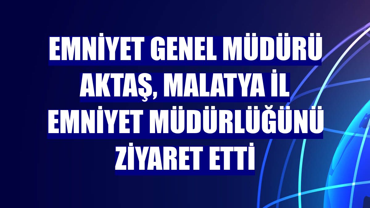 Emniyet Genel Müdürü Aktaş, Malatya İl Emniyet Müdürlüğünü ziyaret etti
