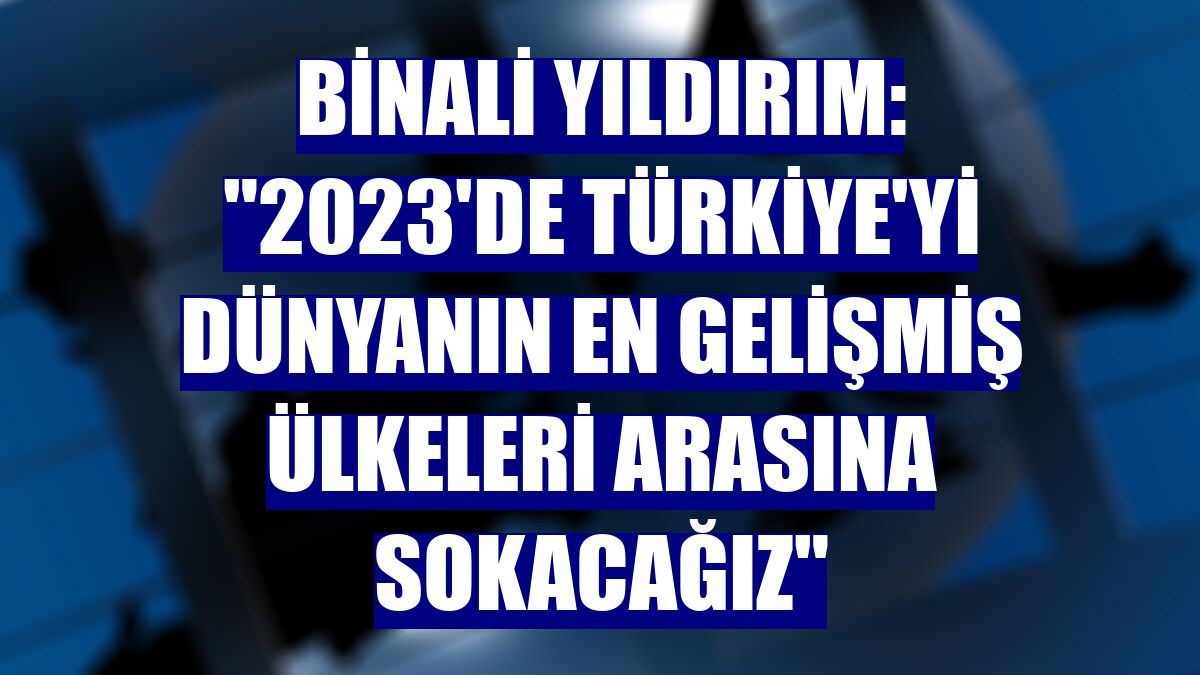 Binali Yıldırım: "2023'de Türkiye'yi dünyanın en gelişmiş ülkeleri arasına sokacağız"