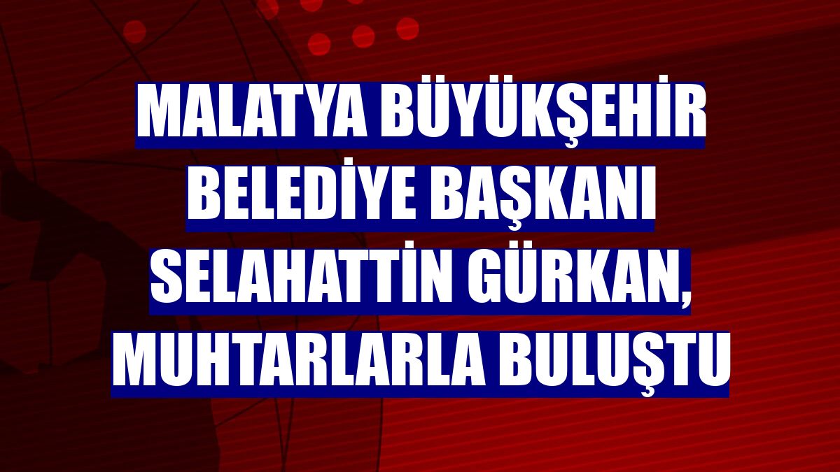Malatya Büyükşehir Belediye Başkanı Selahattin Gürkan, muhtarlarla buluştu